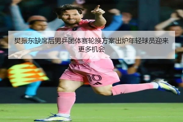樊振东缺席后男乒团体赛轮换方案出炉年轻球员迎来更多机会